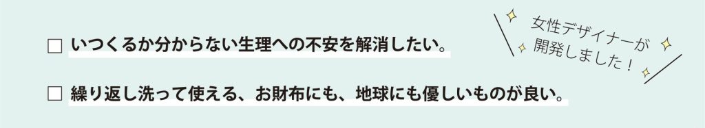 女性デザイナーが開発しました！ いつくるか分からない生理への不安を解消したい。 繰り返し洗って使える、お財布にも、地球にも優しいものが良い。