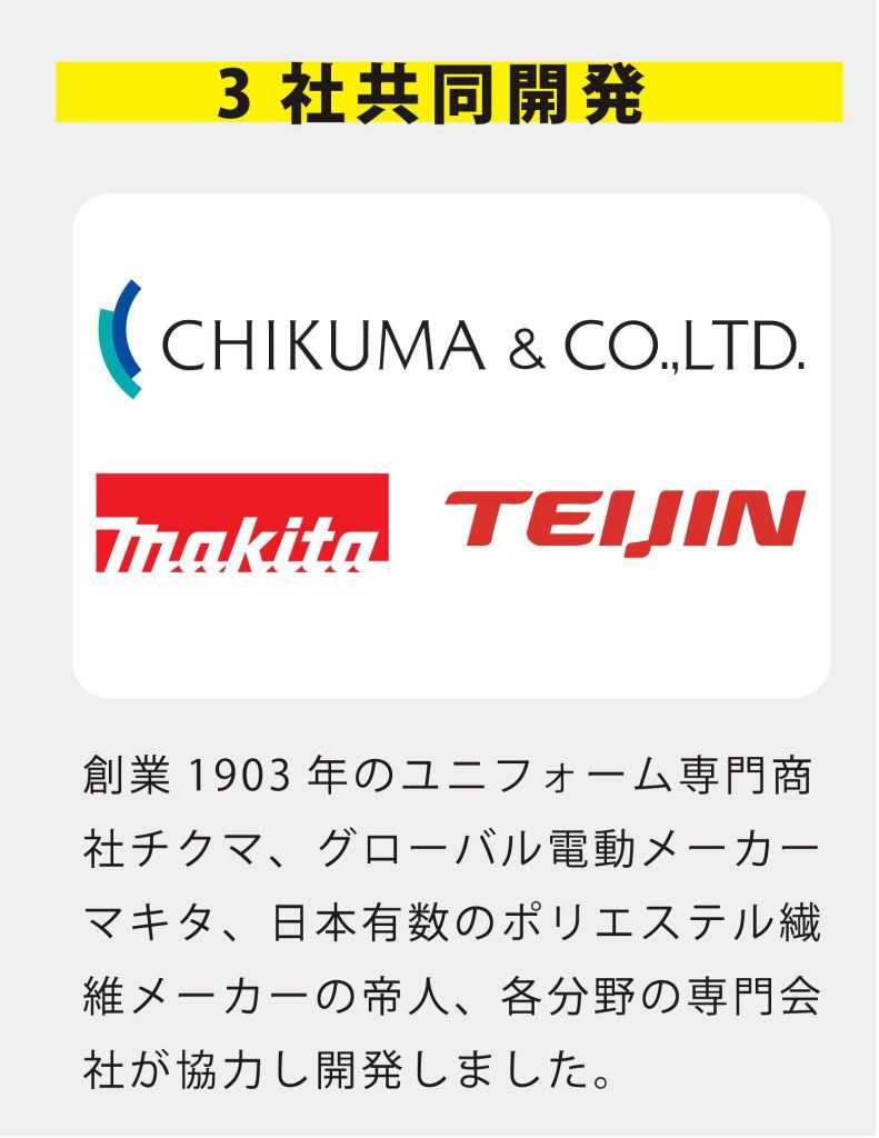 3 社共同開発 創業1903 年のユニフォーム専門商 社チクマ、グローバル電動工具メー カーマキタ、日本有数のポリエステ ル繊維メーカーの帝人、各分野の専 門会社が協力し開発しました。