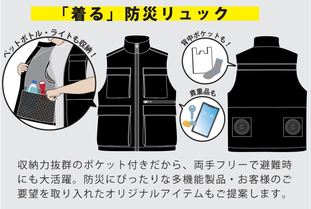 「着る」防災リュック 収納力抜群のポケット付きだから、両手フリーで避難時にも大活躍。防災にぴったりな多機能製品・お客様のご要望を取り入れたオリジナルアイテムもご提案します。ペットボトル・ライトも収納！背中ポケットもあり！貴重品も収納！