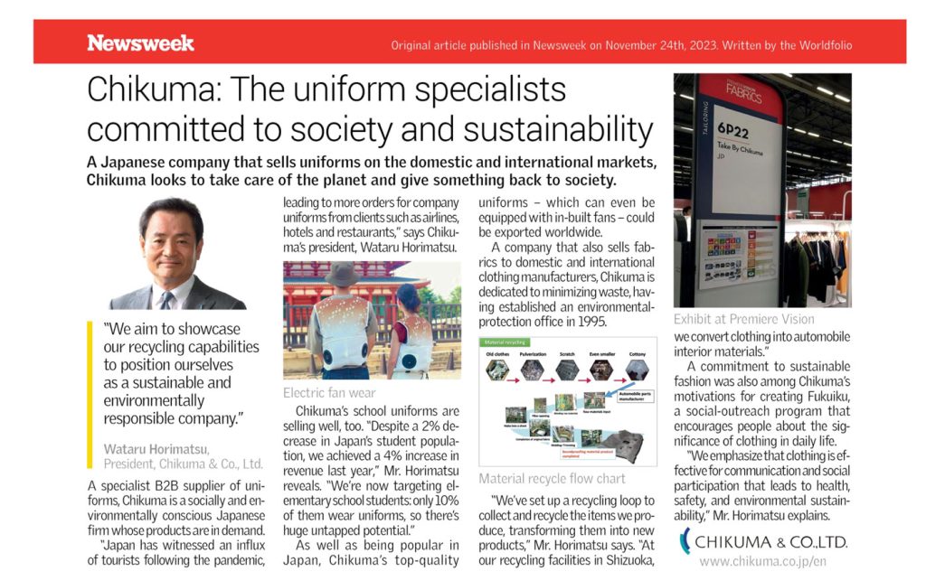 Newsweek Original article published in Newsweek on November 24th, 2023. Written by the Worldfolio Chikuma: The uniform specialists committed to society and sustainability A Japanese company that sells uniforms on the domestic and international markets, Chikuma looks to take care of the planet and give something back to society. "We aim to showcase our recycling capabilities to position ourselves as a sustainable and environmentally responsible company." Wataru Horimatsu, President, Chikuma & Co., Ltd. A specialist B2B supplier of uni- forms, Chikuma is a socially and en- vironmentally conscious Japanese firm whose products are in demand. "Japan has witnessed an influx of tourists following the pandemic, leading to more orders for company uniforms from clients such as airlines, hotels and restaurants," says Chiku- ma's president, Wataru Horimatsu. Electric fan wear Chikuma's school uniforms are selling well, too. "Despite a 2% de- crease in Japan's student popula- tion, we achieved a 4% increase in revenue last year," Mr. Horimatsu reveals. "We're now targeting el- ementary school students: only 10% of them wear uniforms, so there's huge untapped potential." As well as being popular in Japan, Chikuma's top-quality uniforms which can even be equipped with in-built fans - could be exported worldwide. A company that also sells fab- rics to domestic and international clothing manufacturers, Chikuma is dedicated to minimizing waste, hav- ing established an environmental- protection office in 1995. Material recycling Old clother Pulverization Scratch Even smaller Cottony Automobile parts manufacturer Material recycle flow chart "We've set up a recycling loop to collect and recycle the items we pro- duce, transforming them into new products," Mr. Horimatsu says. "At our recycling facilities in Shizuoka, FABRICS 6P22 Take By Chikuma JD BOBODO -nacell Exhibit at Premiere Vision we convert clothing into automobile interior materials." A commitment to sustainable fashion was also among Chikuma's motivations for creating Fukuiku, a social-outreach program that encourages people about the sig- nificance of clothing in daily life. "We emphasize that clothing is ef- fective for communication and social participation that leads to health, safety, and environmental sustain- ability," Mr. Horimatsu explains. CHIKUMA & CO.,LTD. www.chikuma.co.jp/en 