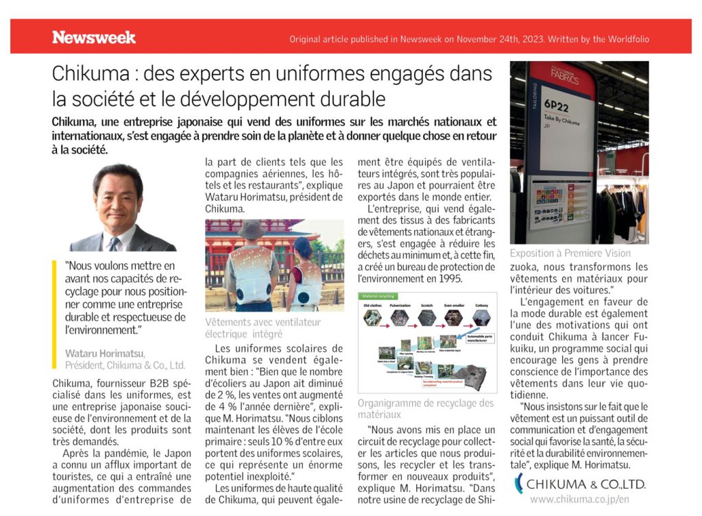 Newsweek Original article published in Newsweek on November 24th, 2023. Written by the Worldfolio Chikuma : des experts en uniformes engagés dans la société et le développement durable Chikuma, une entreprise japonaise qui vend des uniformes sur les marchés nationaux et internationaux, s'est engagée à prendre soin de la planète et à donner quelque chose en retour à la société. "Nous voulons mettre en avant nos capacités de re- cyclage pour nous position- ner comme une entreprise durable et respectueuse de l'environnement." Wataru Horimatsu, Président, Chikuma & Co., Ltd. Chikuma, fournisseur B2B spé- cialisé dans les uniformes, est une entreprise japonaise souci- euse de l'environnement et de la société, dont les produits sont très demandés. Après la pandémie, le Japon a connu un afflux important de touristes, ce qui a entraîné une augmentation des commandes d'uniformes d'entreprise de la part de clients tels que les compagnies aériennes, les hô- tels et les restaurants", explique Wataru Horimatsu, président de Chikuma. Vêtements avec ventilateur électrique intégré ment être équipés de ventila- teurs intégrés, sont très populai- res au Japon et pourraient être exportés dans le monde entier. L'entreprise, qui vend égale- ment des tissus à des fabricants de vêtements nationaux et étrang- ers, s'est engagée à réduire les déchets au minimum et, à cette fin, a créé un bureau de protection de l'environnement en 1995. Material recycling Old clothes Pulverization Scratch Even smaller Cottony Automobile parts Les uniformes scolaires de Chikuma se vendent égale- ment bien: "Bien que le nombre d'écoliers au Japon ait diminué de 2%, les ventes ont augmenté de 4 % l'année dernière", expli- Organigramme de recyclage des que M. Horimatsu. "Nous ciblons maintenant les élèves de l'école primaire: seuls 10% d'entre eux portent des uniformes scolaires, ce qui représente un énorme potentiel inexploité." Les uniformes de haute qualité de Chikuma, qui peuvent égale- matériaux "Nous avons mis en place un circuit de recyclage pour collect- er les articles que nous produi- sons, les recycler et les trans- former en nouveaux produits", explique M. Horimatsu. "Dans notre usine de recyclage de Shi- PREMDERSION FABRICS 6P22 Take By Chikuma JD Exposition à Premiere Vision zuoka, nous transformons les vêtements en matériaux pour l'intérieur des voitures." L'engagement en faveur de la mode durable est également l'une des motivations qui ont conduit Chikuma à lancer Fu- kuiku, un programme social qui encourage les gens à prendre conscience de l'importance des vêtements dans leur vie quo- tidienne. "Nous insistons sur le fait que le vêtement est un puissant outil de communication et d'engagement social qui favorise la santé, la sécu- rité et la durabilité environnemen- tale", explique M. Horimatsu. CHIKUMA & CO.,LTD. www.chikuma.co.jp/en 