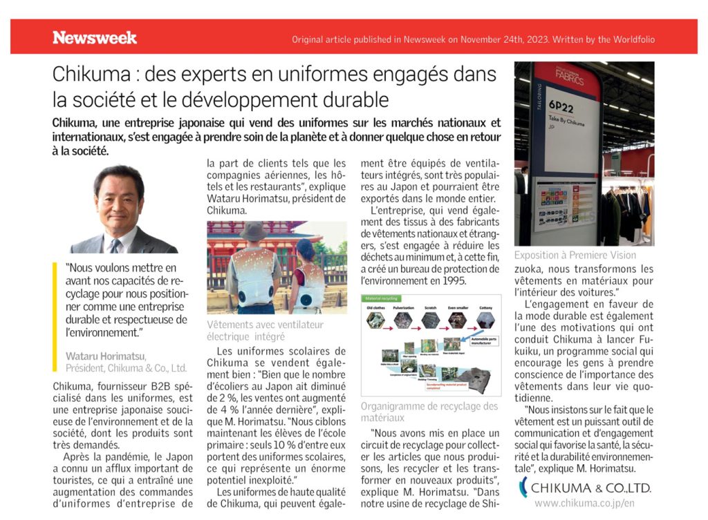 Newsweek Original article published in Newsweek on November 24th, 2023. Written by the Worldfolio Chikuma : des experts en uniformes engagés dans la société et le développement durable Chikuma, une entreprise japonaise qui vend des uniformes sur les marchés nationaux et internationaux, s'est engagée à prendre soin de la planète et à donner quelque chose en retour à la société. "Nous voulons mettre en avant nos capacités de re- cyclage pour nous position- ner comme une entreprise durable et respectueuse de l'environnement." Wataru Horimatsu, Président, Chikuma & Co., Ltd. Chikuma, fournisseur B2B spé- cialisé dans les uniformes, est une entreprise japonaise souci- euse de l'environnement et de la société, dont les produits sont très demandés. Après la pandémie, le Japon a connu un afflux important de touristes, ce qui a entraîné une augmentation des commandes d'uniformes d'entreprise de la part de clients tels que les compagnies aériennes, les hô- tels et les restaurants", explique Wataru Horimatsu, président de Chikuma. Vêtements avec ventilateur électrique intégré ment être équipés de ventila- teurs intégrés, sont très populai- res au Japon et pourraient être exportés dans le monde entier. L'entreprise, qui vend égale- ment des tissus à des fabricants de vêtements nationaux et étrang- ers, s'est engagée à réduire les déchets au minimum et, à cette fin, a créé un bureau de protection de l'environnement en 1995. Material recycling Old clothes Pulverization Scratch Even smaller Cottony Automobile parts Les uniformes scolaires de Chikuma se vendent égale- ment bien: "Bien que le nombre d'écoliers au Japon ait diminué de 2%, les ventes ont augmenté de 4 % l'année dernière", expli- Organigramme de recyclage des que M. Horimatsu. "Nous ciblons maintenant les élèves de l'école primaire: seuls 10% d'entre eux portent des uniformes scolaires, ce qui représente un énorme potentiel inexploité." Les uniformes de haute qualité de Chikuma, qui peuvent égale- matériaux "Nous avons mis en place un circuit de recyclage pour collect- er les articles que nous produi- sons, les recycler et les trans- former en nouveaux produits", explique M. Horimatsu. "Dans notre usine de recyclage de Shi- PREMDERSION FABRICS 6P22 Take By Chikuma JD Exposition à Premiere Vision zuoka, nous transformons les vêtements en matériaux pour l'intérieur des voitures." L'engagement en faveur de la mode durable est également l'une des motivations qui ont conduit Chikuma à lancer Fu- kuiku, un programme social qui encourage les gens à prendre conscience de l'importance des vêtements dans leur vie quo- tidienne. "Nous insistons sur le fait que le vêtement est un puissant outil de communication et d'engagement social qui favorise la santé, la sécu- rité et la durabilité environnemen- tale", explique M. Horimatsu. CHIKUMA & CO.,LTD. www.chikuma.co.jp/en 