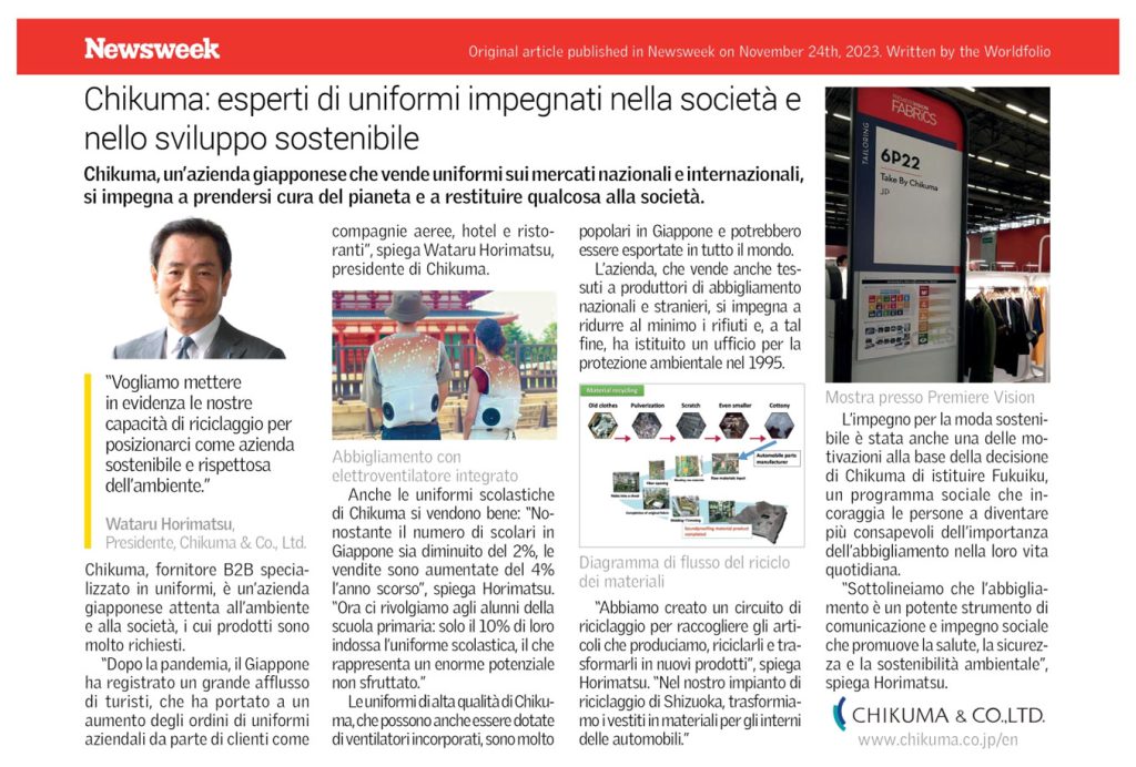 Newsweek Original article published in Newsweek on November 24th, 2023. Written by the Worldfolio Chikuma: esperti di uniformi impegnati nella società e nello sviluppo sostenibile Chikuma, un'azienda giapponese che vende uniformi sui mercati nazionali e internazionali, si impegna a prendersi cura del pianeta e a restituire qualcosa alla società. "Vogliamo mettere in evidenza le nostre capacità di riciclaggio per posizionarci come aziendal sostenibile e rispettosa dell'ambiente." Wataru Horimatsu, Presidente, Chikuma & Co., Ltd. Chikuma, fornitore B2B specia- lizzato in uniformi, è un'azienda giapponese attenta all'ambiente e alla società, i cui prodotti sono molto richiesti. "Dopo la pandemia, il Giappone ha registrato un grande afflusso di turisti, che ha portato a un aumento degli ordini di uniformi aziendali da parte di clienti come compagnie aeree, hotel e risto- ranti", spiega Wataru Horimatsu, presidente di Chikuma. Abbigliamento con elettroventilatore integrato popolari in Giappone e potrebbero essere esportate in tutto il mondo. L'azienda, che vende anche tes- suti a produttori di abbigliamento nazionali e stranieri, si impegna a ridurre al minimo i rifiuti e, a tal fine, ha istituito un ufficio per la protezione ambientale nel 1995. Material recycling Old clothes Pulverization Scratch dei materiali Even smaller Cottony manufacturer Anche le uniformi scolastiche di Chikuma si vendono bene: "No- nostante il numero di scolari in Giappone sia diminuito del 2%, le vendite sono aumentate del 4% Diagramma di flusso del riciclo l'anno scorso", spiega Horimatsu. "Ora ci rivolgiamo agli alunni della scuola primaria: solo il 10% di loro indossa l'uniforme scolastica, il che rappresenta un enorme potenziale non sfruttato." Le uniformi di alta qualità di Chiku- ma, che possono anche essere dotate di ventilatori incorporati, sono molto "Abbiamo creato un circuito di riciclaggio per raccogliere gli arti- coli che produciamo, riciclarli e tra- sformarli in nuovi prodotti", spiega Horimatsu. "Nel nostro impianto di riciclaggio di Shizuoka, trasformia- mo i vestiti in materiali per gli interni delle automobili." PREMEREVISION FABRICS 6P22 Take By Chikuma JD Mostra presso Premiere Vision Limpegno per la moda sosteni- bile è stata anche una delle mo- tivazioni alla base della decisione di Chikuma di istituire Fukuiku, un programma sociale che in- coraggia le persone a diventare più consapevoli dell'importanza dell'abbigliamento nella loro vita quotidiana. "Sottolineiamo che l'abbiglia- mento è un potente strumento di comunicazione e impegno sociale che promuove la salute, la sicurez- za e la sostenibilità ambientale", spiega Horimatsu. CHIKUMA & CO.,LTD. www.chikuma.co.jp/en 