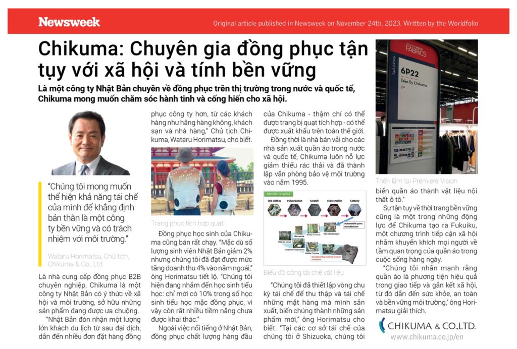 Newsweek Original article published in Newsweek on November 24th, 2023. Written by the Worldfolio Chikuma: Chuyên gia đồng phục tận tụy với xã hội và tính bền vững Là một công ty Nhật Bản chuyên về đồng phục trên thị trường trong nước và quốc tế, Chikuma mong muốn chăm sóc hành tinh và cống hiến cho xã hội. “Chúng tôi mong muốn thể hiện khả năng tái chế của mình để khẳng định bản thân là một công ty bền vững và có trách nhiệm với môi trường Wataru Horimatsu, Chủ tịch, Chikuma & Co, Ltd Là nhà cung cấp đồng phục B2B chuyên nghiệp, Chikuma là một công ty Nhật Bản có ý thức về xã hội và môi trường, sở hữu những sản phẩm đang được ưa chuộng. “Nhật Bản đón nhận một lượng lớn khách du lịch từ sau đại dịch, dẫn đến nhiều đơn đặt hàng đồng phục công ty hơn, từ các khách hàng như hãng hàng không, khách sạn và nhà hàng, Chủ tịch Chi- kuma, Wataru Horimatsu, cho biết. Trang phục tích hợp quạt Đồng phục học sinh của Chiku- ma cũng bán rất chạy. “Mặc dù số lượng sinh viên Nhật Bản giảm 2% nhưng chúng tôi đã đạt được mức tăng doanh thu 4% vào năm ngoái” ông Horimatsu tiết lộ. “Chúng tôi hiện đang nhắm đến học sinh tiểu học: chỉ mới có 10% trong số học sinh tiểu học mặc đồng phục, vì vậy còn rất nhiều tiềm năng chưa được khai thác.” Ngoài việc nổi tiếng ở Nhật Bản, đồng phục chất lượng hàng đầu của Chikuma - thậm chí có thể được trang bị quạt tích hợp - có thể được xuất khẩu trên toàn thế giới. Đồng thời là nhà bán vải cho các nhà sản xuất quần áo trong nước và quốc tế, Chikuma luôn nỗ lực giảm thiểu rác thải và đã thành lập văn phòng bảo vệ môi trường vào năm 1995. Material recycling Old clothes Pulverization Scratch Even smaller Biểu đồ dòng tái chế vật liệu Cottony Automobile parts manufacturer “Chúng tôi đã thiết lập vòng chu kỳ tái chế để thu thập và tái chế những mặt hàng mà mình sản xuất, biến chúng thành những sản phẩm mới, ông Horimatsu cho biết. “Tại các cơ sở tái chế của chúng tôi ở Shizuoka, chúng tôi PREMEREVISION FABRICS 6P22 Take By Chikuma JD Triển lãm tại Premiere Vision biến quần áo thành vật liệu nội thất ô tô." Sự tận tụy về thời trang bền vững cũng là một trong những động lực để Chikuma tạo ra Fukuiku, một chương trình tiếp cận xã hội nhằm khuyến khích mọi người và tầm quan trọng của quần áo trong cuộc sống hàng ngày. “Chúng tôi nhấn mạnh rằng quần áo là phương tiện hiệu quả. trong giao tiếp và gắn kết xã hội, từ đó dẫn đến sức khỏe, an toàn và bền vững môi trường, ông Hor matsu giải thích. CHIKUMA & CO.LTD. www.chikuma.co.jp/en 