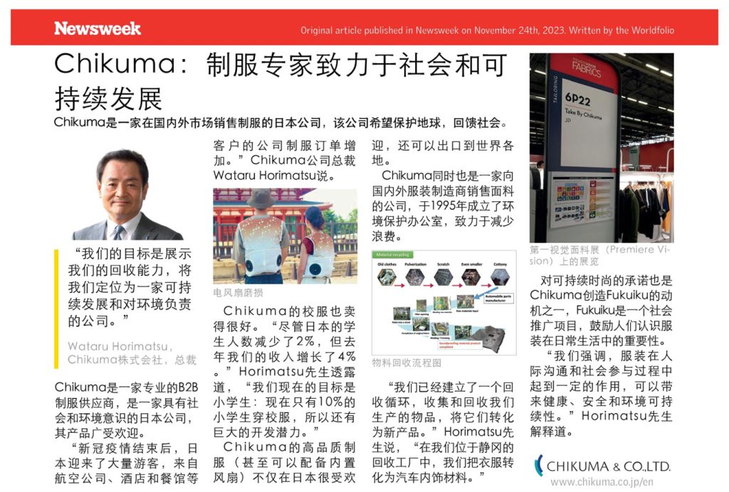 Newsweek Original article published in Newsweek on November 24th, 2023. Written by the Worldfolio Chikuma:制服专家致力于社会和可 持续发展 Chikuma是一家在国内外市场销售制服的日本公司,该公司希望保护地球,回馈社会。 “我们的目标是展示 我们的回收能力,将 我们定位为一家可持 续发展和对环境负责 的公司。 Wataru Horimatsu, Chikuma株式会社,总裁 Chikuma是一家专业的B2B 制服供应商,是一家具有社 会和环境意识的日本公司, 其产品广受欢迎。 “新冠疫情结束后,日 本迎来了大量游客,来自 航空公司、酒店和餐馆等 客户的公司制服订单增 加。”Chikuma公司总裁 Wataru Horimatsu说。 电风扇磨损 Chikuma的校服也卖 得很好。“尽管日本的学 生人数减少了2%,但去 年我们的收入增长了4% Horimatsu先生透露 道,“我们现在的目标是 小学生:现在只有10%的 小学生穿校服,所以还有 巨大的开发潜力。 Chikuma的高品质制 服(甚至可以配备内置 风扇)不仅在日本很受欢 迎,还可以出口到世界各 地。 Chikuma同时也是一家向 国内外服装制造商销售面料 的公司,于1995年成立了环 境保护办公室,致力于减少 浪费。 Old clothes Pulverization Scratch Even smaller Cottony 物料回收流程图 Automobile parts manufacturer “我们已经建立了一个回 收循环,收集和回收我们 生产的物品,将它们转化 为新产品。 Horimatsu先 生说,“在我们位于静冈的 回收工厂中,我们把衣服转 化为汽车内饰材料。 FABRICS 6P22 Take By Chikuma JD 第一视觉面料展(Premiere Vi- sion)上的展览 对可持续时尚的承诺也是 Chikuma创造Fukuiku的动 机之一,Fukuiku是一个社会 推广项目,鼓励人们认识服 装在日常生活中的重要性。 “我们强调,服装在人 际沟通和社会参与过程中 起到一定的作用,可以带 来健康、安全和环境可持 "Horimatsu先生 续性。 解释道。 CHIKUMA & CO.,LTD. www.chikuma.co.jp/en 