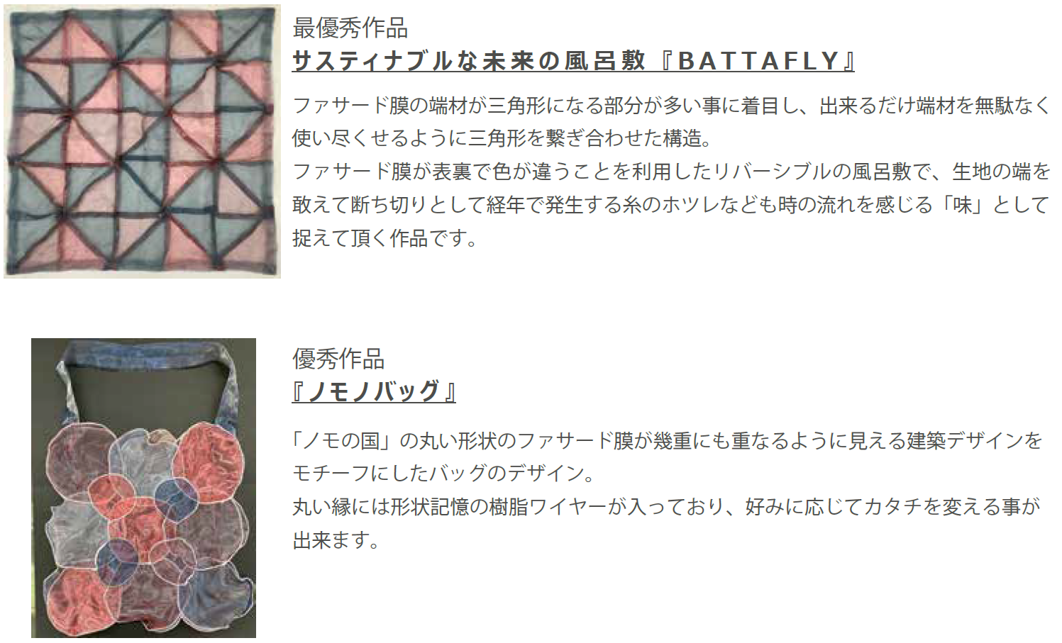 最優秀作品 サスティナブルな未来の風呂敷『B A T T A F L Y 』 ファサード膜の端材が三角形になる部分が多い事に着目し、出来るだけ端材を無駄なく 使い尽くせるように三角形を繋ぎ合わせた構造。 ファサード膜が表裏で色が違うことを利用したリバーシブルの風呂敷で、生地の端を 敢えて断ち切りとして経年で発生する糸のホツレなども時の流れを感じる「味」として 捉えて頂く作品です。 優秀作品 『ノモノバッグ』 「ノモの国」の丸い形状のファサード膜が幾重にも重なるように見える建築デザインを モチーフにしたバッグのデザイン。 丸い縁には形状記憶の樹脂ワイヤーが入っており、好みに応じてカタチを変える事が 出来ます。